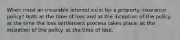 When must an insurable interest exist for a property insurance policy? both at the time of loss and at the inception of the policy. at the time the loss settlement process takes place. at the inception of the policy. at the time of loss.