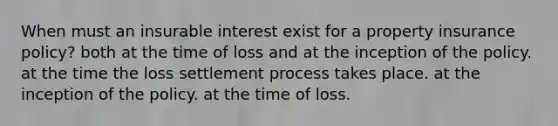 When must an insurable interest exist for a property insurance policy? both at the time of loss and at the inception of the policy. at the time the loss settlement process takes place. at the inception of the policy. at the time of loss.