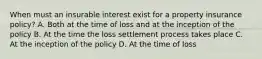 When must an insurable interest exist for a property insurance policy? A. Both at the time of loss and at the inception of the policy B. At the time the loss settlement process takes place C. At the inception of the policy D. At the time of loss