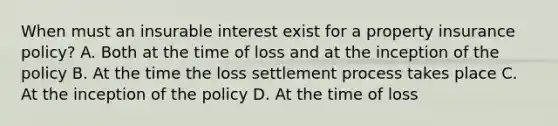 When must an insurable interest exist for a property insurance policy? A. Both at the time of loss and at the inception of the policy B. At the time the loss settlement process takes place C. At the inception of the policy D. At the time of loss