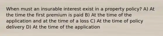 When must an insurable interest exist in a property policy? A) At the time the first premium is paid B) At the time of the application and at the time of a loss C) At the time of policy delivery D) At the time of the application