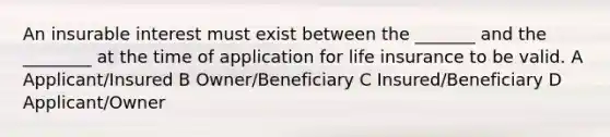 An insurable interest must exist between the _______ and the ________ at the time of application for life insurance to be valid. A Applicant/Insured B Owner/Beneficiary C Insured/Beneficiary D Applicant/Owner