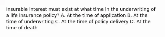 Insurable interest must exist at what time in the underwriting of a life insurance policy? A. At the time of application B. At the time of underwriting C. At the time of policy delivery D. At the time of death