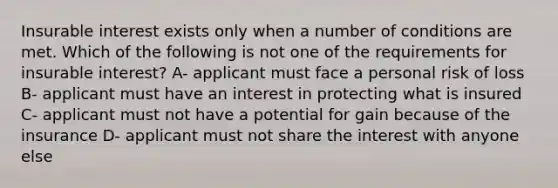 Insurable interest exists only when a number of conditions are met. Which of the following is not one of the requirements for insurable interest? A- applicant must face a personal risk of loss B- applicant must have an interest in protecting what is insured C- applicant must not have a potential for gain because of the insurance D- applicant must not share the interest with anyone else