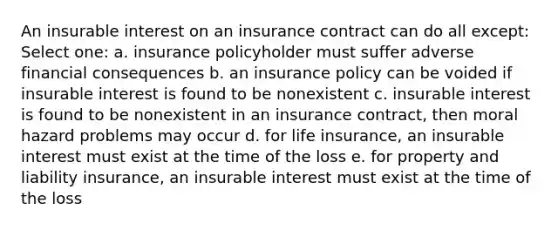 An insurable interest on an insurance contract can do all except: Select one: a. insurance policyholder must suffer adverse financial consequences b. an insurance policy can be voided if insurable interest is found to be nonexistent c. insurable interest is found to be nonexistent in an insurance contract, then moral hazard problems may occur d. for life insurance, an insurable interest must exist at the time of the loss e. for property and liability insurance, an insurable interest must exist at the time of the loss