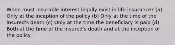 When must insurable interest legally exist in life insurance? (a) Only at the inception of the policy (b) Only at the time of the insured's death (c) Only at the time the beneficiary is paid (d) Both at the time of the insured's death and at the inception of the policy