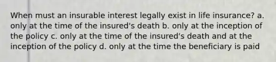 When must an insurable interest legally exist in life insurance? a. only at the time of the insured's death b. only at the inception of the policy c. only at the time of the insured's death and at the inception of the policy d. only at the time the beneficiary is paid