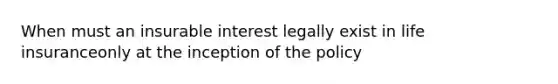 When must an insurable interest legally exist in life insuranceonly at the inception of the policy