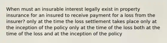 When must an insurable interest legally exist in property insurance for an insured to receive payment for a loss from the insurer? only at the time the loss settlement takes place only at the inception of the policy only at the time of the loss both at the time of the loss and at the inception of the policy