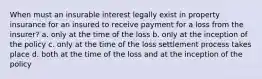 When must an insurable interest legally exist in property insurance for an insured to receive payment for a loss from the insurer? a. only at the time of the loss b. only at the inception of the policy c. only at the time of the loss settlement process takes place d. both at the time of the loss and at the inception of the policy