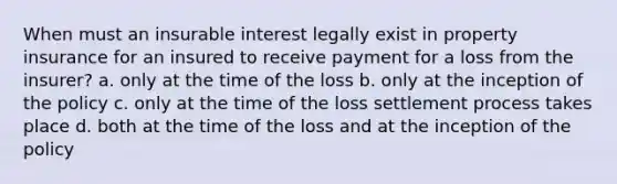 When must an insurable interest legally exist in property insurance for an insured to receive payment for a loss from the insurer? a. only at the time of the loss b. only at the inception of the policy c. only at the time of the loss settlement process takes place d. both at the time of the loss and at the inception of the policy