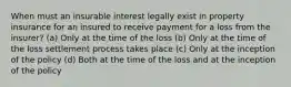 When must an insurable interest legally exist in property insurance for an insured to receive payment for a loss from the insurer? (a) Only at the time of the loss (b) Only at the time of the loss settlement process takes place (c) Only at the inception of the policy (d) Both at the time of the loss and at the inception of the policy