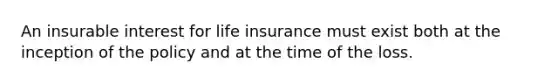 An insurable interest for life insurance must exist both at the inception of the policy and at the time of the loss.