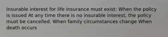 Insurable interest for life insurance must exist: When the policy is issued At any time there is no insurable interest, the policy must be cancelled. When family circumstances change When death occurs