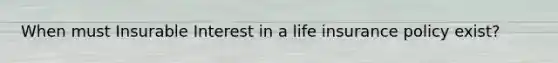 When must Insurable Interest in a life insurance policy exist?