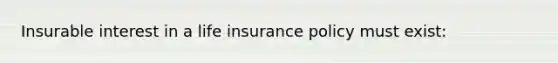 Insurable interest in a life insurance policy must exist: