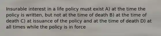 Insurable interest in a life policy must exist A) at the time the policy is written, but not at the time of death B) at the time of death C) at issuance of the policy and at the time of death D) at all times while the policy is in force