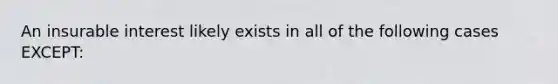 An insurable interest likely exists in all of the following cases EXCEPT: