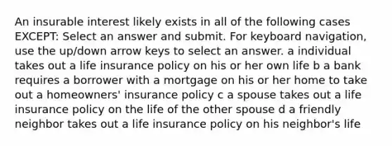 An insurable interest likely exists in all of the following cases EXCEPT: Select an answer and submit. For keyboard navigation, use the up/down arrow keys to select an answer. a individual takes out a life insurance policy on his or her own life b a bank requires a borrower with a mortgage on his or her home to take out a homeowners' insurance policy c a spouse takes out a life insurance policy on the life of the other spouse d a friendly neighbor takes out a life insurance policy on his neighbor's life