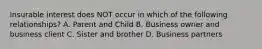 Insurable interest does NOT occur in which of the following relationships? A. Parent and Child B. Business owner and business client C. Sister and brother D. Business partners