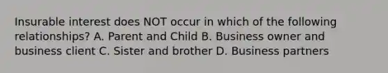 Insurable interest does NOT occur in which of the following relationships? A. Parent and Child B. Business owner and business client C. Sister and brother D. Business partners