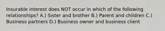 Insurable interest does NOT occur in which of the following relationships? A.) Sister and brother B.) Parent and children C.) Business partners D.) Business owner and business client