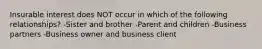 Insurable interest does NOT occur in which of the following relationships? -Sister and brother -Parent and children -Business partners -Business owner and business client