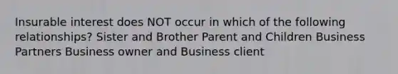 Insurable interest does NOT occur in which of the following relationships? Sister and Brother Parent and Children Business Partners Business owner and Business client