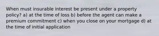 When must insurable interest be present under a property policy? a) at the time of loss b) before the agent can make a premium commitment c) when you close on your mortgage d) at the time of initial application