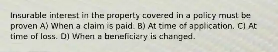 Insurable interest in the property covered in a policy must be proven A) When a claim is paid. B) At time of application. C) At time of loss. D) When a beneficiary is changed.