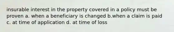 insurable interest in the property covered in a policy must be proven a. when a beneficiary is changed b.when a claim is paid c. at time of application d. at time of loss