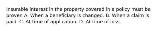 Insurable interest in the property covered in a policy must be proven A. When a beneficiary is changed. B. When a claim is paid. C. At time of application. D. At time of loss.