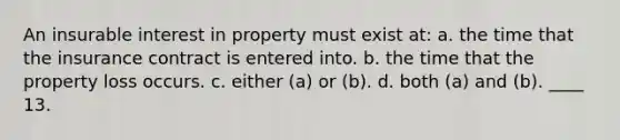 An insurable interest in property must exist at: a. the time that the insurance contract is entered into. b. the time that the property loss occurs. c. either (a) or (b). d. both (a) and (b). ____ 13.