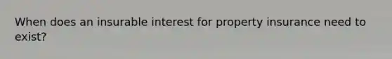 When does an insurable interest for property insurance need to exist?