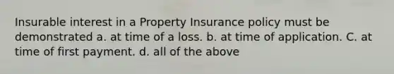 Insurable interest in a Property Insurance policy must be demonstrated a. at time of a loss. b. at time of application. C. at time of first payment. d. all of the above