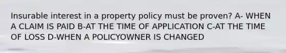 Insurable interest in a property policy must be proven? A- WHEN A CLAIM IS PAID B-AT THE TIME OF APPLICATION C-AT THE TIME OF LOSS D-WHEN A POLICYOWNER IS CHANGED