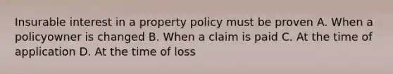 Insurable interest in a property policy must be proven A. When a policyowner is changed B. When a claim is paid C. At the time of application D. At the time of loss