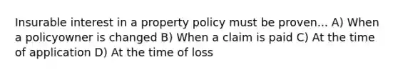 Insurable interest in a property policy must be proven... A) When a policyowner is changed B) When a claim is paid C) At the time of application D) At the time of loss