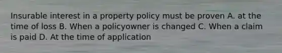 Insurable interest in a property policy must be proven A. at the time of loss B. When a policyowner is changed C. When a claim is paid D. At the time of application