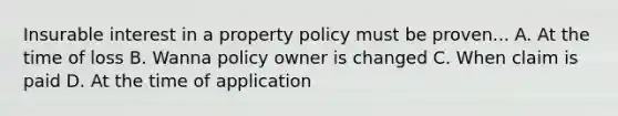 Insurable interest in a property policy must be proven... A. At the time of loss B. Wanna policy owner is changed C. When claim is paid D. At the time of application