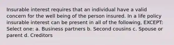 Insurable interest requires that an individual have a valid concern for the well being of the person insured. In a life policy insurable interest can be present in all of the following, EXCEPT: Select one: a. Business partners b. Second cousins c. Spouse or parent d. Creditors