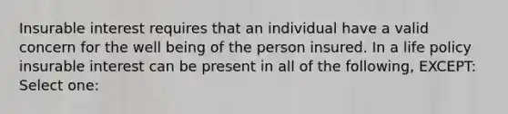 Insurable interest requires that an individual have a valid concern for the well being of the person insured. In a life policy insurable interest can be present in all of the following, EXCEPT: Select one: