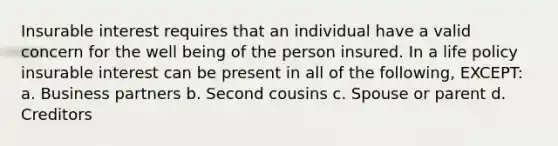 Insurable interest requires that an individual have a valid concern for the well being of the person insured. In a life policy insurable interest can be present in all of the following, EXCEPT: a. Business partners b. Second cousins c. Spouse or parent d. Creditors