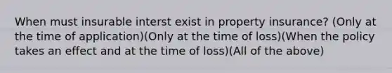 When must insurable interst exist in property insurance? (Only at the time of application)(Only at the time of loss)(When the policy takes an effect and at the time of loss)(All of the above)