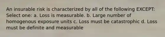 An insurable risk is characterized by all of the following EXCEPT: Select one: a. Loss is measurable. b. Large number of homogenous exposure units c. Loss must be catastrophic d. Loss must be definite and measurable