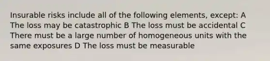 Insurable risks include all of the following elements, except: A The loss may be catastrophic B The loss must be accidental C There must be a large number of homogeneous units with the same exposures D The loss must be measurable