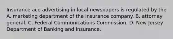 Insurance ace advertising in local newspapers is regulated by the A. marketing department of the insurance company. B. attorney general. C. Federal Communications Commission. D. New Jersey Department of Banking and Insurance.