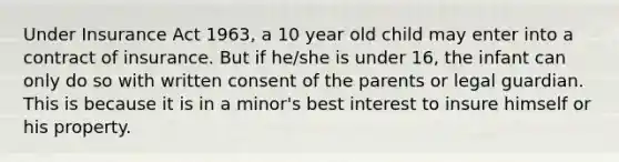 Under Insurance Act 1963, a 10 year old child may enter into a contract of insurance. But if he/she is under 16, the infant can only do so with written consent of the parents or legal guardian. This is because it is in a minor's best interest to insure himself or his property.