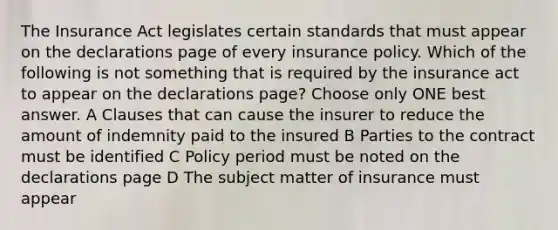 The Insurance Act legislates certain standards that must appear on the declarations page of every insurance policy. Which of the following is not something that is required by the insurance act to appear on the declarations page? Choose only ONE best answer. A Clauses that can cause the insurer to reduce the amount of indemnity paid to the insured B Parties to the contract must be identified C Policy period must be noted on the declarations page D The subject matter of insurance must appear