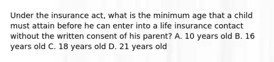 Under the insurance act, what is the minimum age that a child must attain before he can enter into a life insurance contact without the written consent of his parent? A. 10 years old B. 16 years old C. 18 years old D. 21 years old